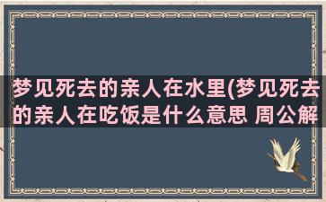 梦见死去的亲人在水里(梦见死去的亲人在吃饭是什么意思 周公解梦)